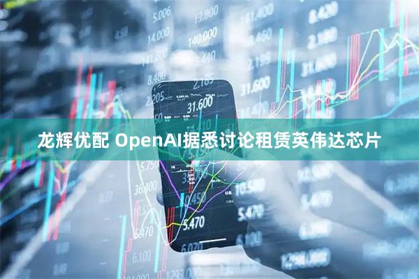 龙辉优配 OpenAI据悉讨论租赁英伟达芯片