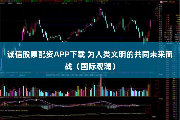 诚信股票配资APP下载 为人类文明的共同未来而战（国际观澜）