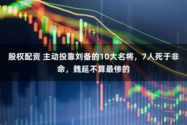 股权配资 主动投靠刘备的10大名将，7人死于非命，魏延不算最惨的