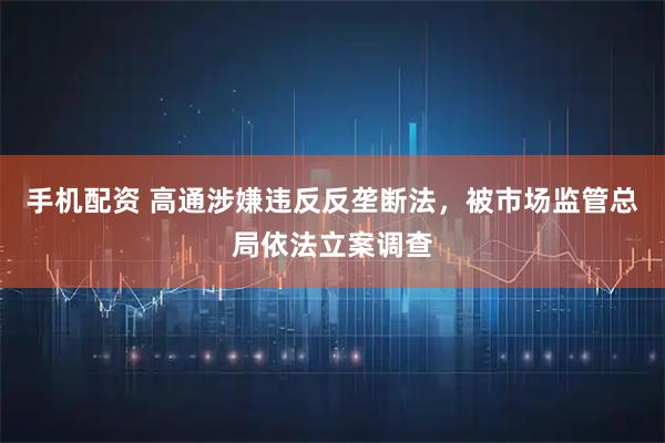 手机配资 高通涉嫌违反反垄断法，被市场监管总局依法立案调查