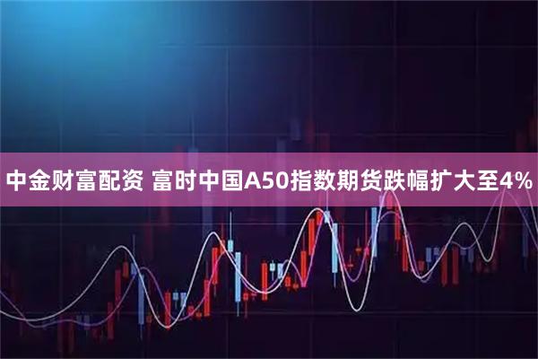 中金财富配资 富时中国A50指数期货跌幅扩大至4%
