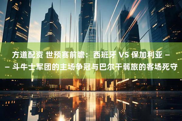 方道配资 世预赛前瞻：西班牙 VS 保加利亚 —— 斗牛士军团的主场争冠与巴尔干弱旅的客场死守