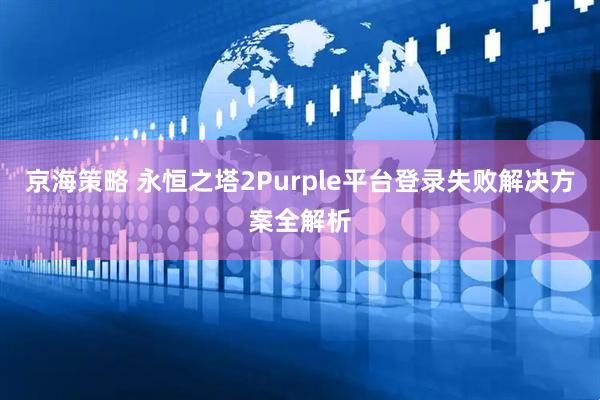京海策略 永恒之塔2Purple平台登录失败解决方案全解析