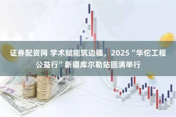 证券配资网 学术赋能筑边疆，2025“华佗工程公益行”新疆库尔勒站圆满举行