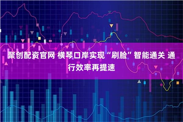 聚创配资官网 横琴口岸实现“刷脸”智能通关 通行效率再提速