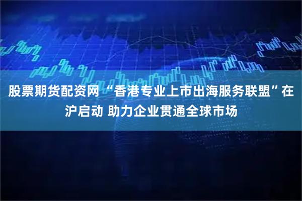 股票期货配资网 “香港专业上市出海服务联盟”在沪启动 助力企业贯通全球市场