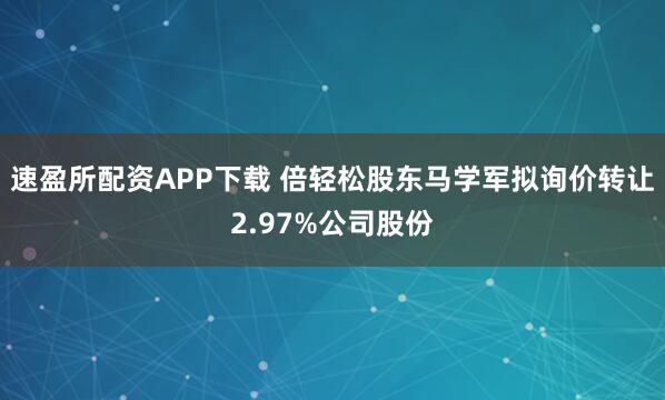 速盈所配资APP下载 倍轻松股东马学军拟询价转让2.97%公司股份