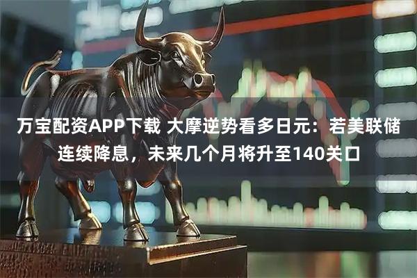 万宝配资APP下载 大摩逆势看多日元：若美联储连续降息，未来几个月将升至140关口