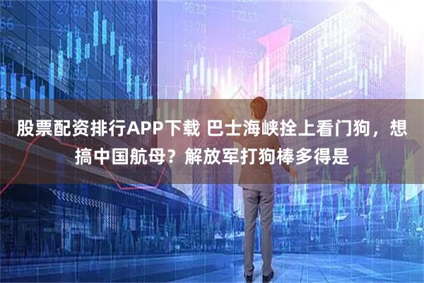 股票配资排行APP下载 巴士海峡拴上看门狗，想搞中国航母？解放军打狗棒多得是