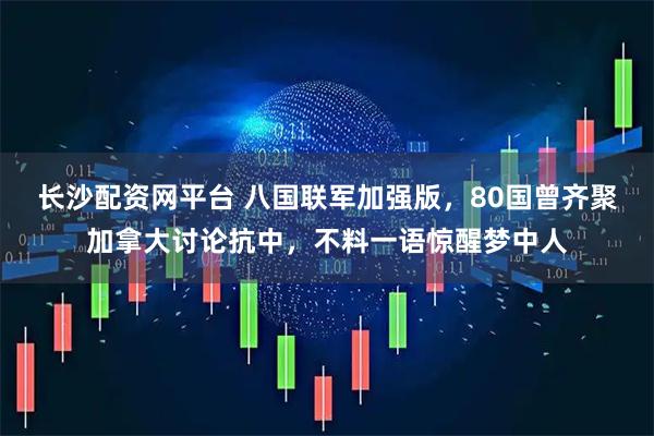 长沙配资网平台 八国联军加强版，80国曾齐聚加拿大讨论抗中，不料一语惊醒梦中人