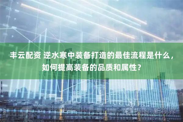 丰云配资 逆水寒中装备打造的最佳流程是什么，如何提高装备的品质和属性？