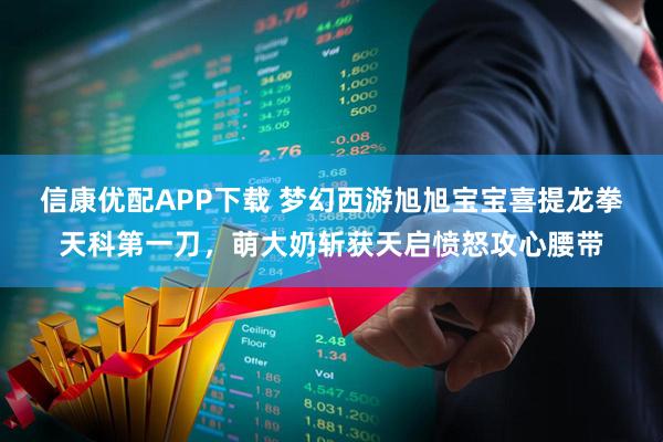 信康优配APP下载 梦幻西游旭旭宝宝喜提龙拳天科第一刀，萌大奶斩获天启愤怒攻心腰带