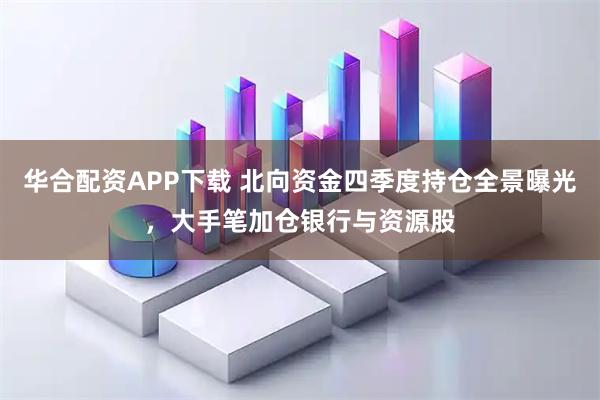 华合配资APP下载 北向资金四季度持仓全景曝光，大手笔加仓银行与资源股