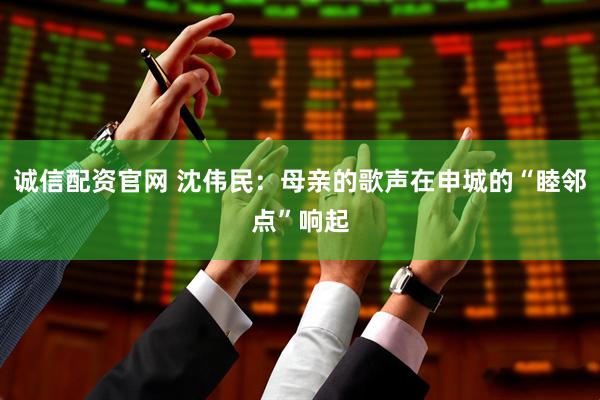 诚信配资官网 沈伟民：母亲的歌声在申城的“睦邻点”响起