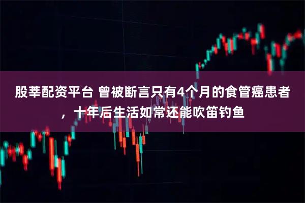 股莘配资平台 曾被断言只有4个月的食管癌患者,十年后生活如常还能吹笛钓鱼