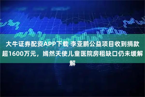 大牛证券配资APP下载 李亚鹏公益项目收到捐款超1600万元，嫣然天使儿童医院房租缺口仍未缓解