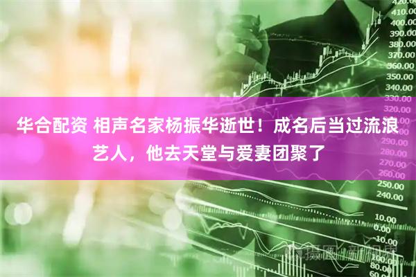 华合配资 相声名家杨振华逝世！成名后当过流浪艺人，他去天堂与爱妻团聚了