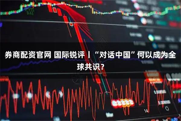 券商配资官网 国际锐评丨“对话中国”何以成为全球共识？