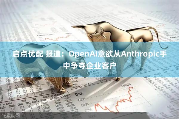 启点优配 报道：OpenAI意欲从Anthropic手中争夺企业客户