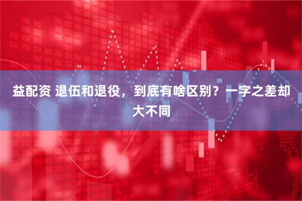 益配资 退伍和退役，到底有啥区别？一字之差却大不同