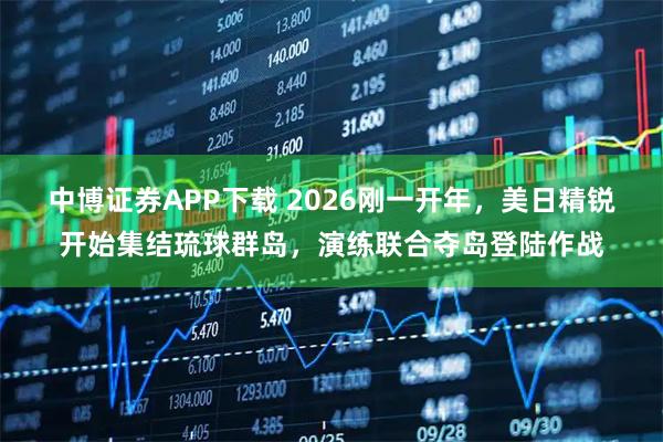 中博证券APP下载 2026刚一开年，美日精锐开始集结琉球群岛，演练联合夺岛登陆作战