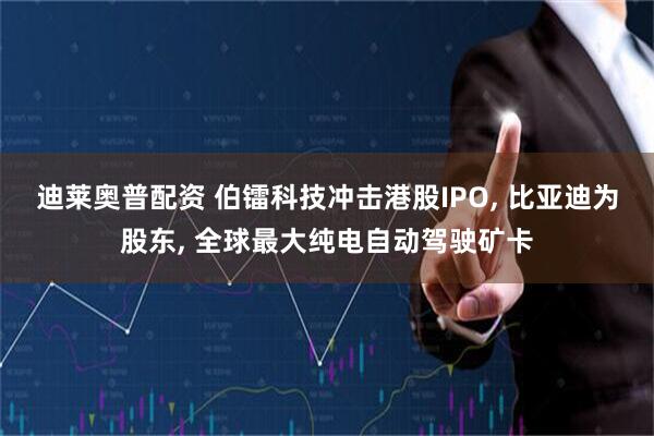 迪莱奥普配资 伯镭科技冲击港股IPO, 比亚迪为股东, 全球最大纯电自动驾驶矿卡