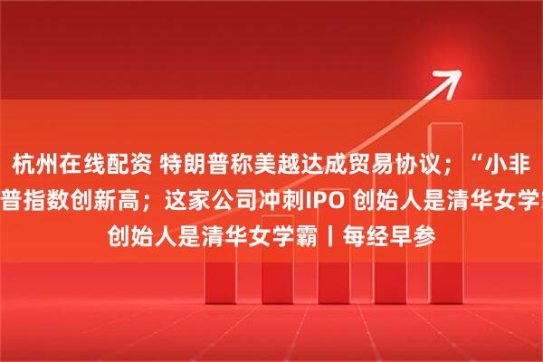 杭州在线配资 特朗普称美越达成贸易协议；“小非农”爆冷！标普指数创新高；这家公司冲刺IPO 创始人是清华女学霸丨每经早参