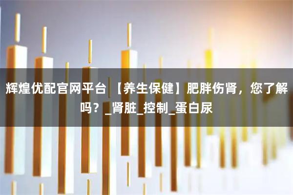 辉煌优配官网平台 【养生保健】肥胖伤肾，您了解吗？_肾脏_控制_蛋白尿