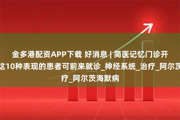 金多港配资APP下载 好消息 | 简医记忆门诊开诊，有这10种表现的患者可前来就诊_神经系统_治疗_阿尔茨海默病