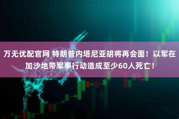 万无优配官网 特朗普内塔尼亚胡将再会面！以军在加沙地带军事行动造成至少60人死亡！