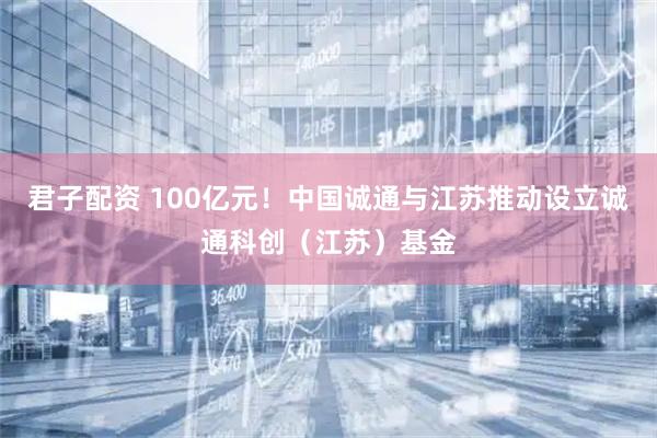 君子配资 100亿元！中国诚通与江苏推动设立诚通科创（江苏）基金