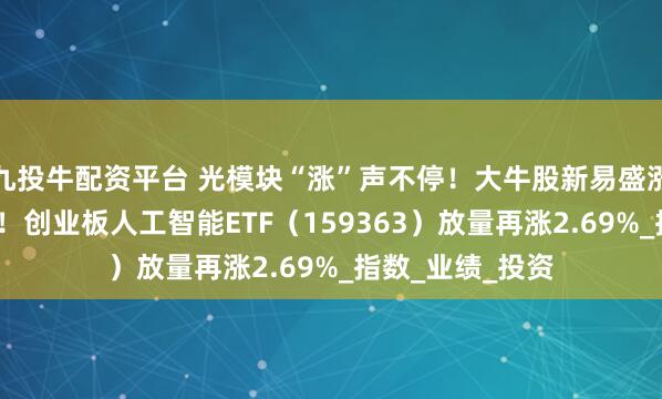 九投牛配资平台 光模块“涨”声不停！大牛股新易盛涨超6%继续新高！创业板人工智能ETF（159363）放量再涨2.69%_指数_业绩_投资