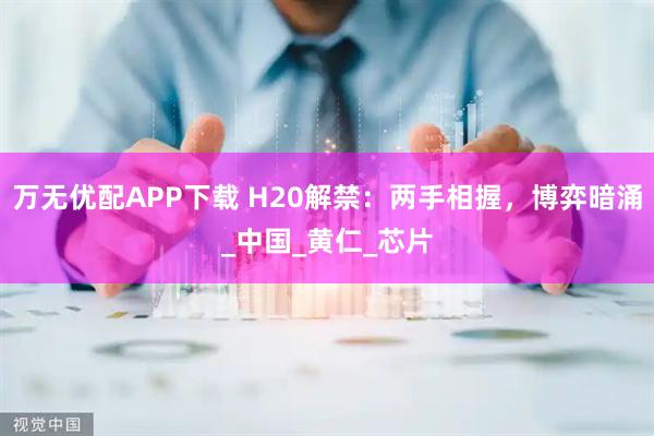 万无优配APP下载 H20解禁:两手相握,博弈暗涌_中国_黄仁_芯片