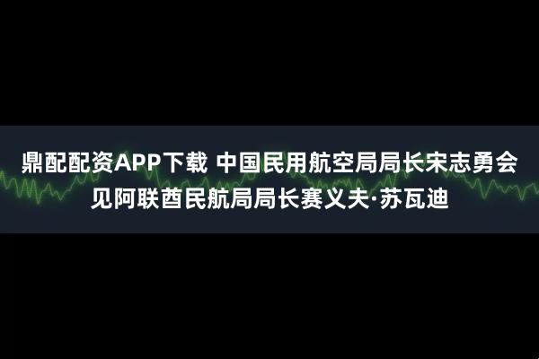 鼎配配资APP下载 中国民用航空局局长宋志勇会见阿联酋民航局局长赛义夫·苏瓦迪