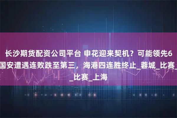 长沙期货配资公司平台 申花迎来契机？可能领先6分！国安遭遇连败跌至第三，海港四连胜终止_蓉城_比赛_上海