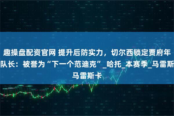 趣操盘配资官网 提升后防实力，切尔西锁定贾府年轻队长：被誉为“下一个范迪克”_哈托_本赛季_马雷斯卡
