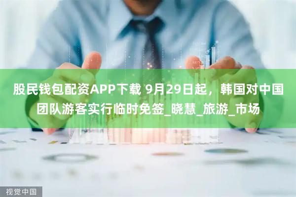 股民钱包配资APP下载 9月29日起，韩国对中国团队游客实行临时免签_晓慧_旅游_市场