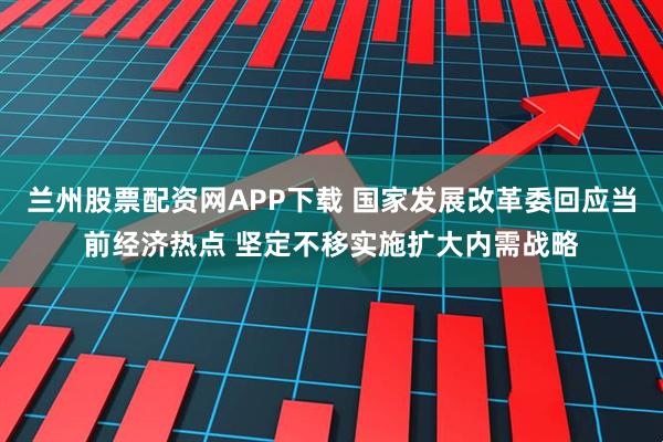兰州股票配资网APP下载 国家发展改革委回应当前经济热点 坚定不移实施扩大内需战略