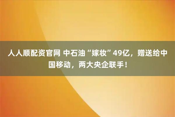 人人顺配资官网 中石油“嫁妆”49亿,赠送给中国移动,两大央企联手!
