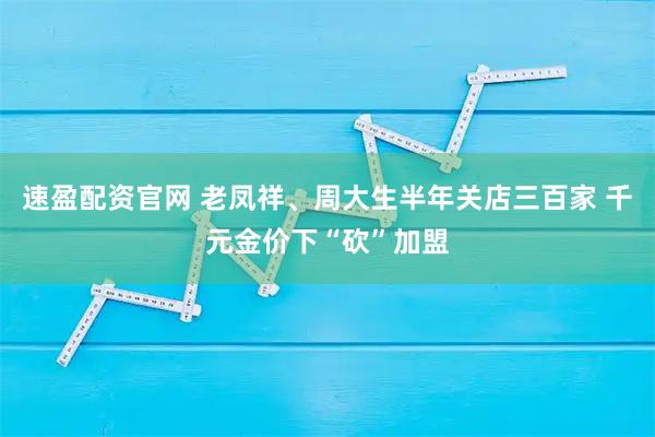 速盈配资官网 老凤祥、周大生半年关店三百家 千元金价下“砍”加盟