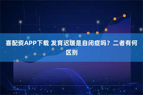 喜配资APP下载 发育迟缓是自闭症吗？二者有何区别