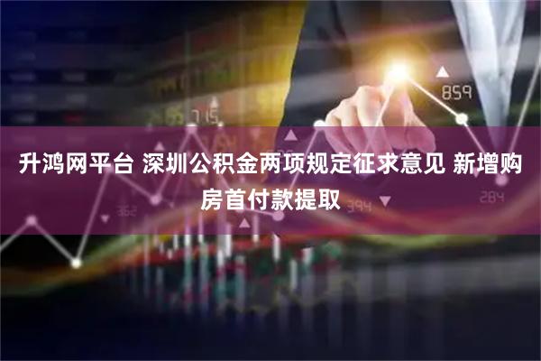 升鸿网平台 深圳公积金两项规定征求意见 新增购房首付款提取