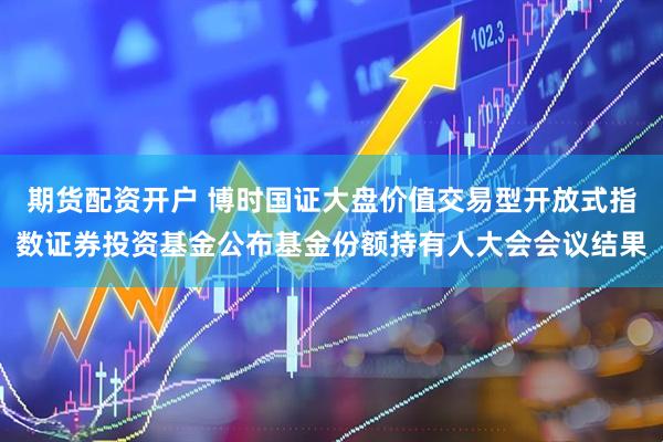 期货配资开户 博时国证大盘价值交易型开放式指数证券投资基金公布基金份额持有人大会会议结果