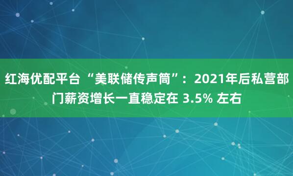红海优配平台 “美联储传声筒”：2021年后私营部门薪资增长一直稳定在 3.5% 左右
