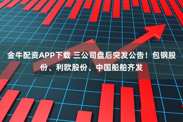 金牛配资APP下载 三公司盘后突发公告！包钢股份、利欧股份、中国船舶齐发