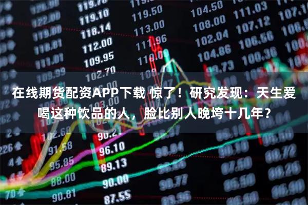 在线期货配资APP下载 惊了！研究发现：天生爱喝这种饮品的人，脸比别人晚垮十几年？
