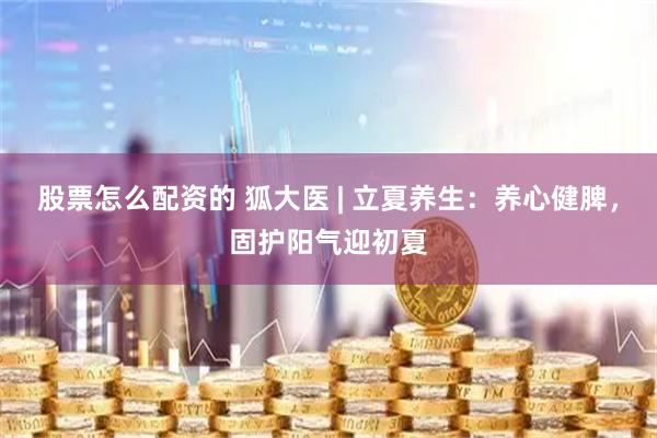 股票怎么配资的 狐大医 | 立夏养生：养心健脾，固护阳气迎初夏